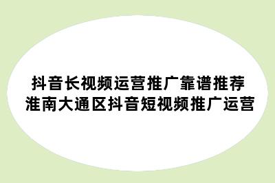 抖音长视频运营推广靠谱推荐 淮南大通区抖音短视频推广运营